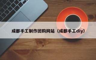 扬中成都手工制作团购网站（成都手工diy）